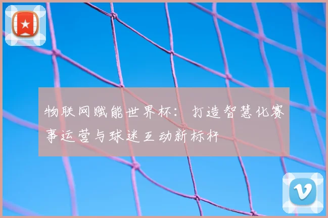 物联网赋能世界杯：打造智慧化赛事运营与球迷互动新标杆