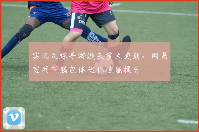 实况足球手游迎来重大更新，网易官网下载包体优化性能提升