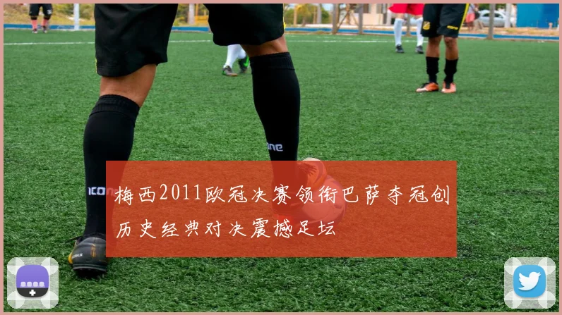 梅西2011欧冠决赛领衔巴萨夺冠创历史经典对决震撼足坛