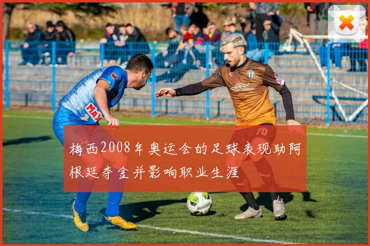 梅西2008年奥运会的足球表现助阿根廷夺金并影响职业生涯