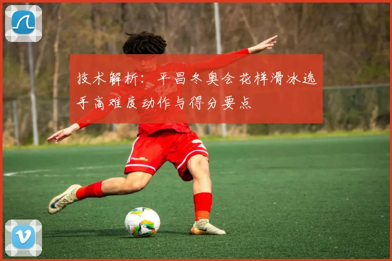 技术解析：平昌冬奥会花样滑冰选手高难度动作与得分要点