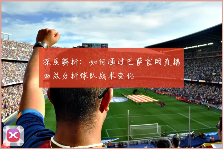 深度解析：如何通过巴萨官网直播回放分析球队战术变化