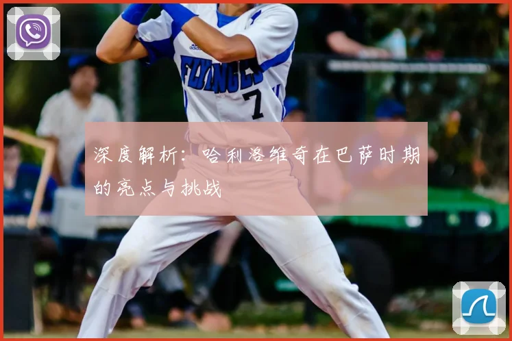 深度解析：哈利洛维奇在巴萨时期的亮点与挑战