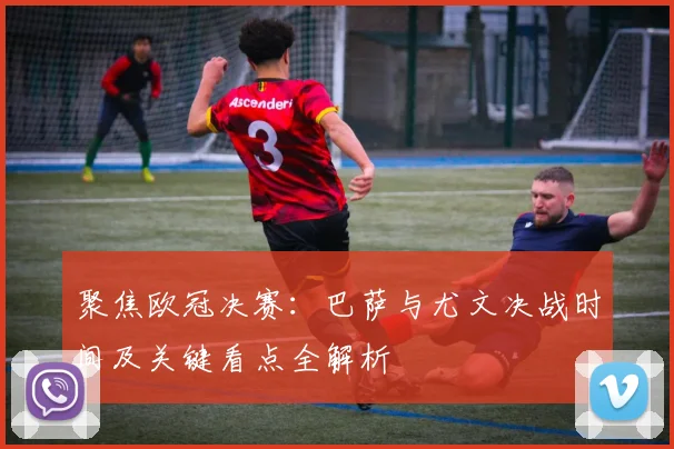 聚焦欧冠决赛：巴萨与尤文决战时间及关键看点全解析