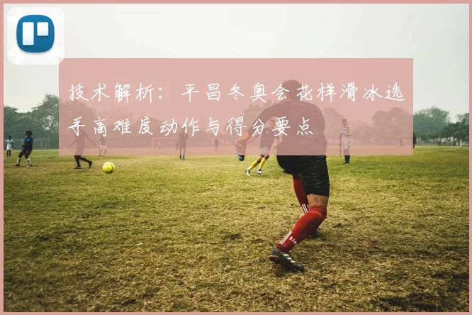 技术解析：平昌冬奥会花样滑冰选手高难度动作与得分要点