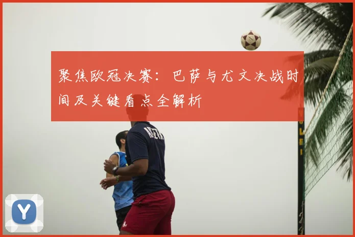 聚焦欧冠决赛：巴萨与尤文决战时间及关键看点全解析