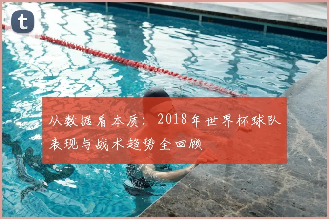 从数据看本质:2018年世界杯球队表现与战术趋势全回顾