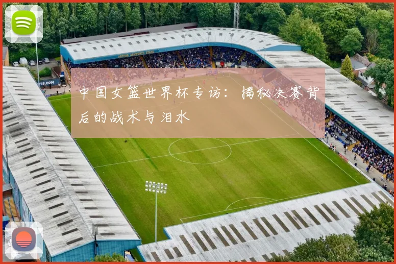 中国女篮世界杯专访：揭秘决赛背后的战术与泪水