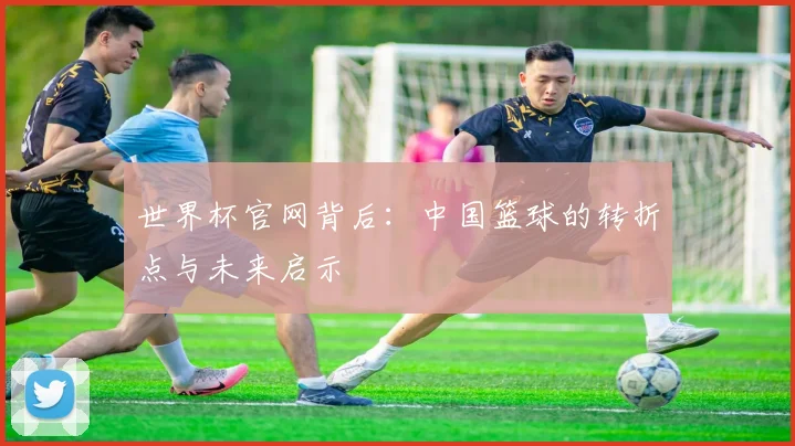 世界杯官网背后:中国篮球的转折点与未来启示