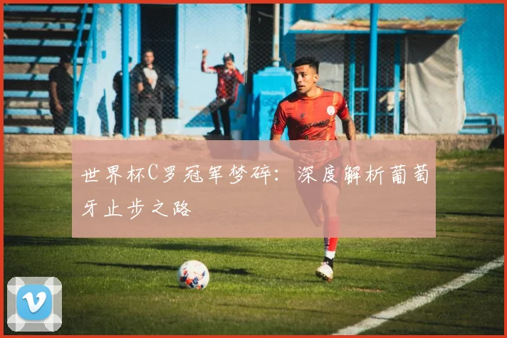 世界杯C罗冠军梦碎：深度解析葡萄牙止步之路