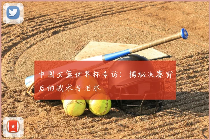 中国女篮世界杯专访：揭秘决赛背后的战术与泪水