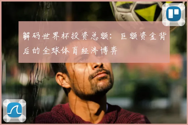 解码世界杯投资总额：巨额资金背后的全球体育经济博弈