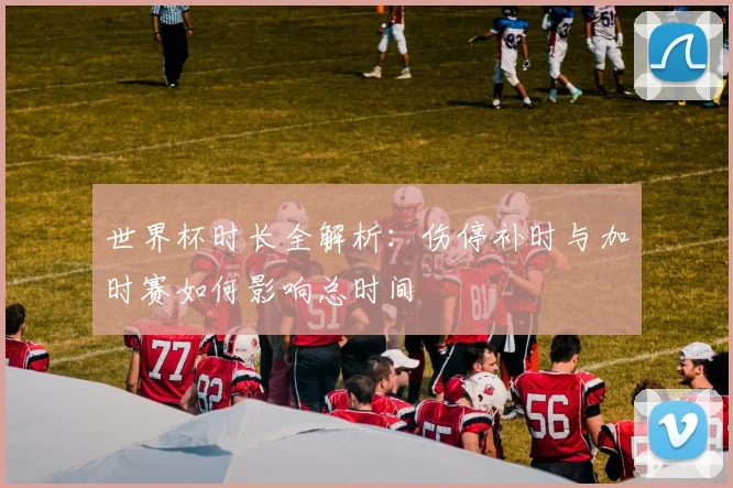 世界杯时长全解析：伤停补时与加时赛如何影响总时间