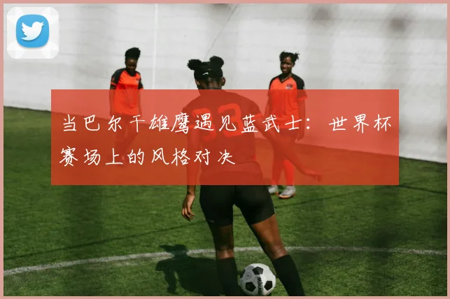 当巴尔干雄鹰遇见蓝武士：世界杯赛场上的风格对决