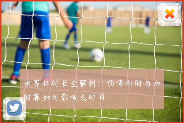 世界杯时长全解析：伤停补时与加时赛如何影响总时间