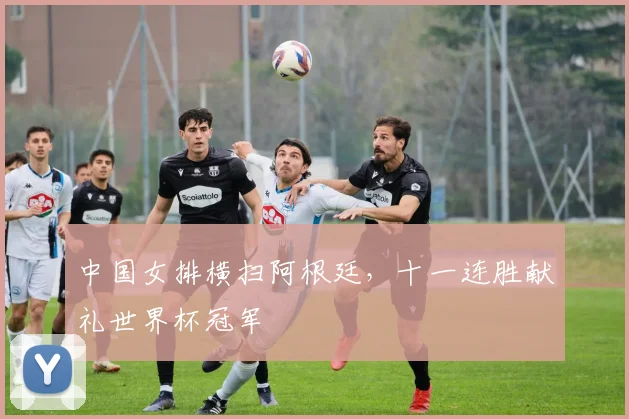 中国女排横扫阿根廷，十一连胜献礼世界杯冠军