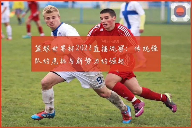 篮球世界杯2022直播观察：传统强队的危机与新势力的崛起