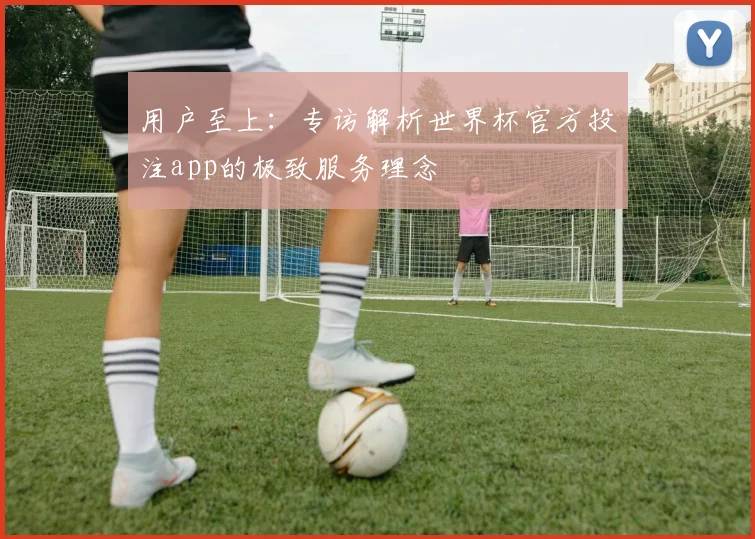 用户至上：专访解析世界杯官方投注app的极致服务理念