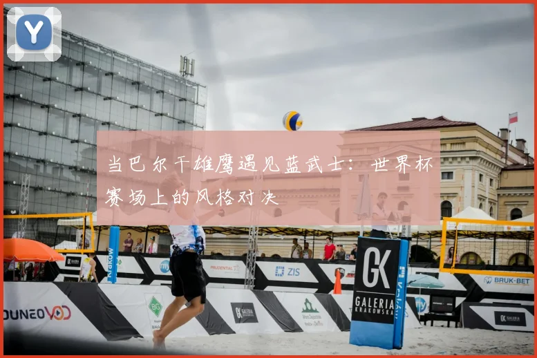 当巴尔干雄鹰遇见蓝武士：世界杯赛场上的风格对决